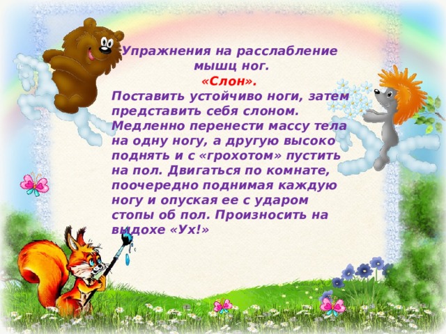 Упражнения на расслабление мышц ног. «Слон». Поставить устойчиво ноги, затем представить себя слоном. Медленно перенести массу тела на одну ногу, а другую высоко поднять и с «грохотом» пустить на пол. Двигаться по комнате, поочередно поднимая каждую ногу и опуская ее с ударом стопы об пол. Произносить на выдохе «Ух!» 