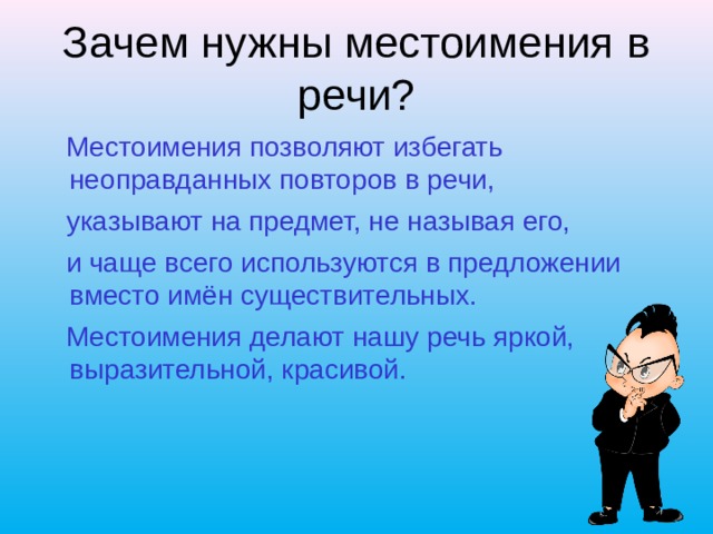 Зачем нужны местоимения в речи?  Местоимения позволяют избегать неоправданных повторов в речи,  указывают на предмет, не называя его,  и чаще всего используются в предложении вместо имён существительных.  Местоимения делают нашу речь яркой, выразительной, красивой. 