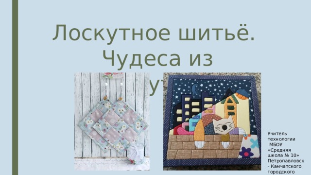 Лоскутное шитьё.  Чудеса из лоскутков. Учитель технологии  МБОУ «Средняя школа № 10» Петропавловск- Камчатского городского округа Капустенко Л.Е. 