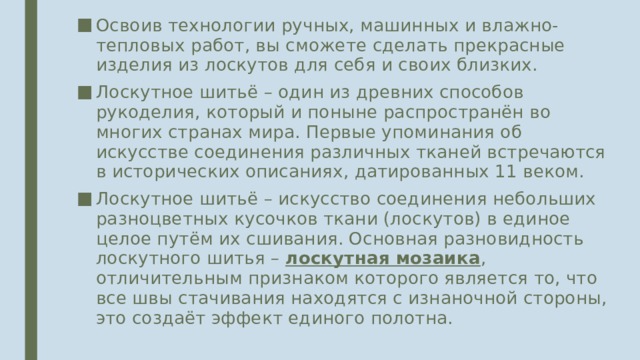 Освоив технологии ручных, машинных и влажно-тепловых работ, вы сможете сделать прекрасные изделия из лоскутов для себя и своих близких. Лоскутное шитьё – один из древних способов рукоделия, который и поныне распространён во многих странах мира. Первые упоминания об искусстве соединения различных тканей встречаются в исторических описаниях, датированных 11 веком. Лоскутное шитьё – искусство соединения небольших разноцветных кусочков ткани (лоскутов) в единое целое путём их сшивания. Основная разновидность лоскутного шитья – лоскутная мозаика , отличительным признаком которого является то, что все швы стачивания находятся с изнаночной стороны, это создаёт эффект единого полотна. 