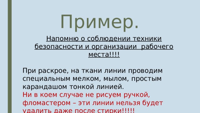 Пример. Напомню о соблюдении техники безопасности и организации рабочего места!!!! При раскрое, на ткани линии проводим специальным мелком, мылом, простым карандашом тонкой линией. Ни в коем случае не рисуем ручкой, фломастером – эти линии нельзя будет удалить даже после стирки!!!!! Экономно проводим раскрой! 