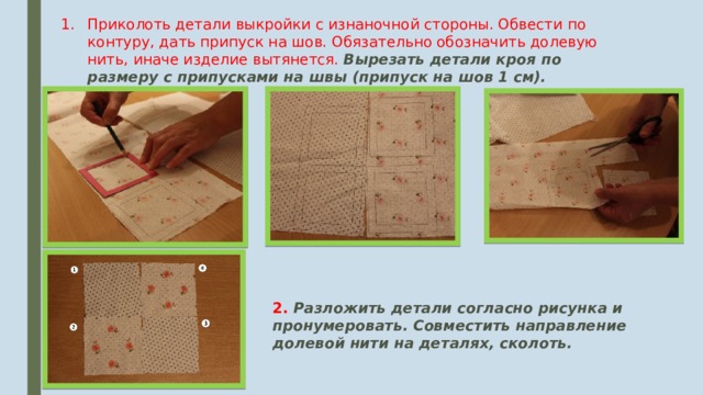 Приколоть детали выкройки с изнаночной стороны. Обвести по контуру, дать припуск на шов. Обязательно обозначить долевую нить, иначе изделие вытянется. Вырезать детали кроя по размеру с припусками на швы (припуск на шов 1 см). 2. Разложить детали согласно рисунка и пронумеровать. Совместить направление долевой нити на деталях, сколоть.  