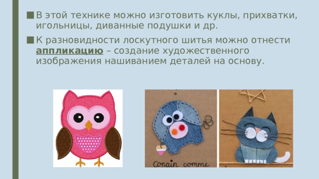 В этой технике можно изготовить куклы, прихватки, игольницы, диванные подушки и др. К разновидности лоскутного шитья можно отнести аппликацию – создание художественного изображения нашиванием деталей на основу. 