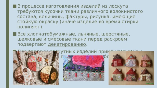 В процессе изготовления изделий из лоскута требуются кусочки ткани различного волокнистого состава, величины, фактуры, рисунка, имеющие стойкую окраску (иначе изделие во время стирки полиняет). Все хлопчатобумажные, льняные, шерстяные, шелковые и смесовые ткани перед раскроем подвергают декатированию . Для отделки лоскутных изделий применяют ленты, тесьму, кружево, пуговицы, бисер, блёстки и т.д. 