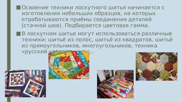 Освоение техники лоскутного шитья начинается с изготовления небольших образцов, на которых отрабатываются приёмы соединения деталей (стачной шов). Подбирается цветовая гамма. В лоскутном шитье могут использоваться различные техники: шитьё из полос, шитьё из квадратов, шитьё из прямоугольников, многоугольников, техника «русский квадрат» и т.д.. 