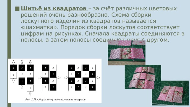 Шитьё из квадратов – за счёт различных цветовых решений очень разнообразно. Схема сборки лоскутного изделия из квадратов называется «шахматка». Порядок сборки лоскутов соответствует цифрам на рисунках. Сначала квадраты соединяются в полосы, а затем полосы соединяют друг с другом. 