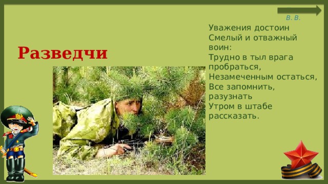  Уважения достоин  Смелый и отважный воин:  Трудно в тыл врага пробраться,  Незамеченным остаться,  Все запомнить, разузнать  Утром в штабе рассказать. Разведчик 