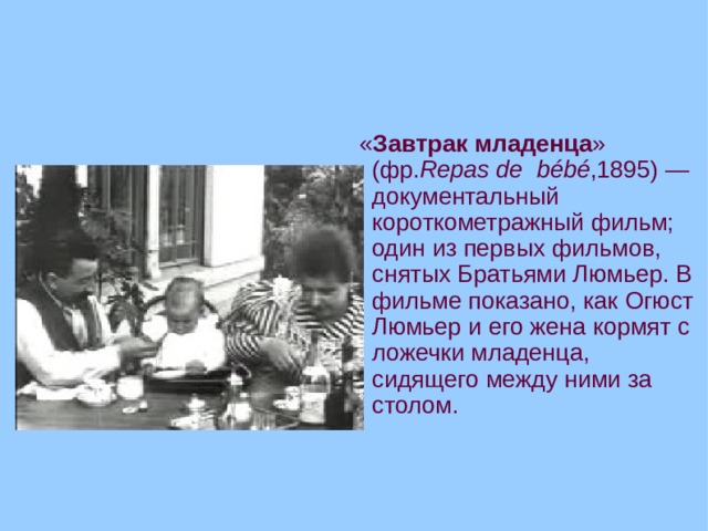  « Завтрак младенца » (фр. Repas de bébé ,1895) — документальный короткометражный фильм; один из первых фильмов, снятых Братьями Люмьер. В фильме показано, как Огюст Люмьер и его жена кормят с ложечки младенца, сидящего между ними за столом.  