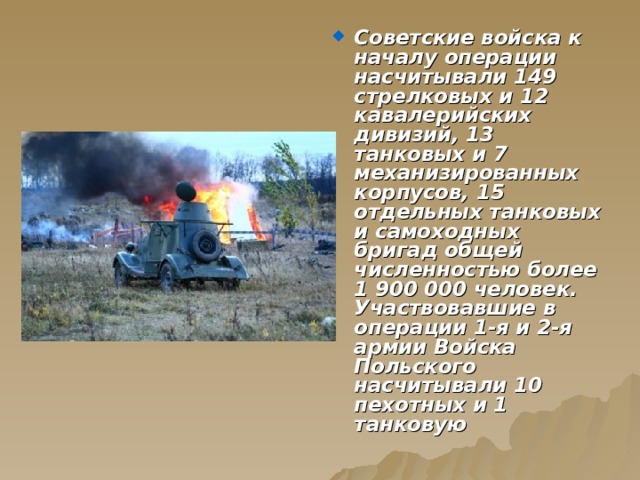 Советские войска к началу операции насчитывали 149 стрелковых и 12 кавалерийских дивизий, 13 танковых и 7 механизированных корпусов, 15 отдельных танковых и самоходных бригад общей численностью более 1 900 000 человек. Участвовавшие в операции 1-я и 2-я армии Войска Польского насчитывали 10 пехотных и 1 танковую 
