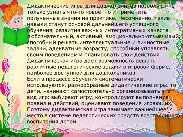 Дидактические игры для дошкольников позволяют не только узнать что-то новое, но и применить полученные знания на практике. Несомненно, такие навыки станут основой дальнейшего успешного обучения, развития важных интегративных качеств: любознательный, активный; эмоционально-отзывчивый; способный решать интеллектуальные и личностные задачи, адекватные возрасту; способный управлять своим поведением и планировать свои действия.  Дидактическая игра дает возможность решать различные педагогические задачи в игровой форме, наиболее доступной для дошкольников.  Если в процессе обучения систематически используются, разнообразные дидактические игры, то дети, начинают самостоятельно организовывать этот вид игр: выбирают игру, контролируют выполнение правил и действий, оценивают поведение играющих. Поэтому дидактическая игра занимает важнейшее место в системе педагогических средств всестороннего воспитания детей.   