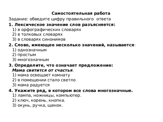 Самостоятельная работа Задание: обведите цифру правильного ответа 1. Лексическое значение слов разъясняется:  1) в орфографических словарях  2) в толковых словарях  3) в словарях синонимов 2. Слово, имеющее несколько значений, называется :  1) однозначным  2) простым  3) многозначным 3. Определите, что означает предложение:  Мама светится от счастья .  1) мама освещает комнату  2) в помещении стало светло  3) мама радуется 4. Укажите ряд, в котором все слова многозначные.  1) лампа, ножницы, компьютер.  2) ключ, корень, кнопка.  3) окунь, ручка, щенок. 