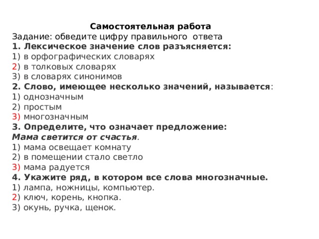 Самостоятельная работа Задание: обведите цифру правильного ответа 1. Лексическое значение слов разъясняется:  1) в орфографических словарях  2 ) в толковых словарях  3) в словарях синонимов 2. Слово, имеющее несколько значений, называется :  1) однозначным  2) простым  3) многозначным 3. Определите, что означает предложение:  Мама светится от счастья .  1) мама освещает комнату  2) в помещении стало светло  3) мама радуется 4. Укажите ряд, в котором все слова многозначные.  1) лампа, ножницы, компьютер.  2 ) ключ, корень, кнопка.  3) окунь, ручка, щенок. 