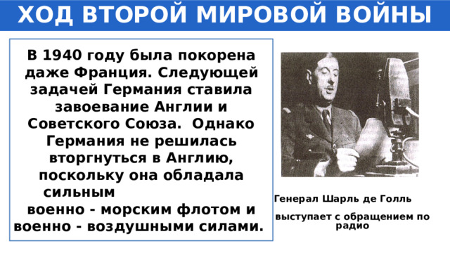 ХОД ВТОРОЙ МИРОВОЙ ВОЙНЫ В 1940 году была покорена даже Франция. Следующей задачей Германия ставила завоевание Англии и Советского Союза. Однако Германия не решилась вторгнуться в Англию, поскольку она обладала сильным военно - морским флотом и военно - воздушными силами. Генерал Шарль де Голль выступает с обращением по радио 