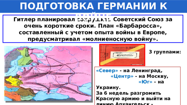 ПОДГОТОВКА ГЕРМАНИИ К ВОЙНЕ Гитлер планировал сокрушить Советский Союз за очень короткие сроки. План «Барбаросса», составленный с учетом опыта войны в Европе, предусматривал «молниеносную войну». 3 группами: «Север» - на Ленинград, «Центр» - на Москву, «Юг» - на Украину. За 6 недель разгромить Красную армию и выйти на линию Архангельск - Астрахань. 