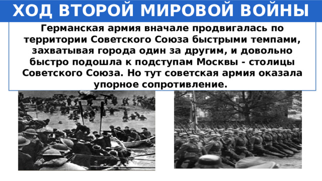 ХОД ВТОРОЙ МИРОВОЙ ВОЙНЫ Германская армия вначале продвигалась по территории Советского Союза быстрыми темпами, захватывая города один за другим, и довольно быстро подошла к подступам Москвы - столицы Советского Союза. Но тут советская армия оказала упорное сопротивление. 