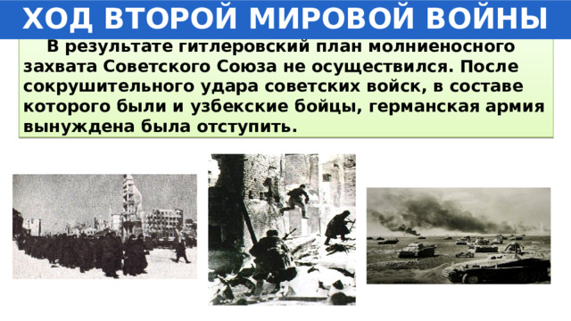 ХОД ВТОРОЙ МИРОВОЙ ВОЙНЫ  В результате гитлеровский план молниеносного захвата Советского Союза не осуществился. После сокрушительного удара советских войск, в составе которого были и узбекские бойцы, германская армия вынуждена была отступить. 