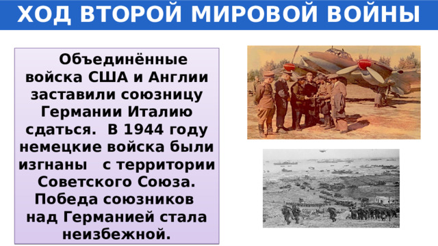 ХОД ВТОРОЙ МИРОВОЙ ВОЙНЫ  Объединённые войска США и Англии заставили союзницу Германии Италию сдаться. В 1944 году немецкие войска были изгнаны с территории Советского Союза. Победа союзников над Германией стала неизбежной. 