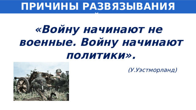 ПРИЧИНЫ РАЗВЯЗЫВАНИЯ ВОЙНЫ «Войну начинают не военные. Войну начинают политики». (У.Уэстморланд) 