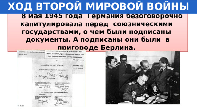 ХОД ВТОРОЙ МИРОВОЙ ВОЙНЫ  8 мая 1945 года Германия безоговорочно капитулировала перед союзническими государствами, о чем были подписаны документы. А подписаны они были в пригороде Берлина. 