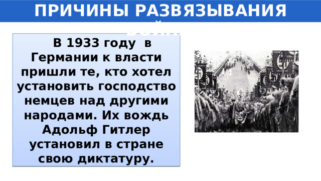 ПРИЧИНЫ РАЗВЯЗЫВАНИЯ ВОЙНЫ  В 1933 году в Германии к власти пришли те, кто хотел установить господство немцев над другими народами. Их вождь Адольф Гитлер установил в стране свою диктатуру. 