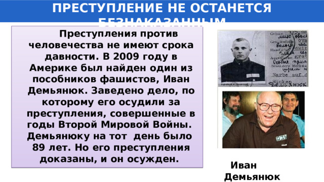 ПРЕСТУПЛЕНИЕ НЕ ОСТАНЕТСЯ БЕЗНАКАЗАННЫМ  Преступления против человечества не имеют срока давности. В 2009 году в Америке был найден один из пособников фашистов, Иван Демьянюк. Заведено дело, по которому его осудили за преступления, совершенные в годы Второй Мировой Войны. Демьянюку на тот день было 89 лет. Но его преступления доказаны, и он осужден.   Иван Демьянюк 