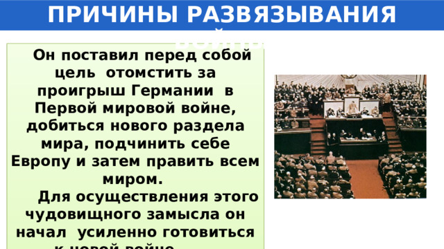 ПРИЧИНЫ РАЗВЯЗЫВАНИЯ ВОЙНЫ  Он поставил перед собой цель отомстить за проигрыш Германии в Первой мировой войне, добиться нового раздела мира, подчинить себе Европу и затем править всем миром.  Для осуществления этого чудовищного замысла он начал усиленно готовиться к новой войне. 