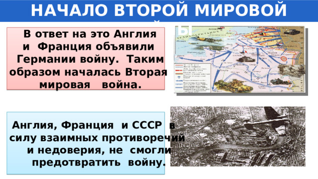 НАЧАЛО ВТОРОЙ МИРОВОЙ ВОЙНЫ  В ответ на это Англия и Франция объявили Германии войну. Таким образом началась Вторая мировая война. Англия, Франция и СССР в силу взаимных противоречий и недоверия, не смогли предотвратить войну. 