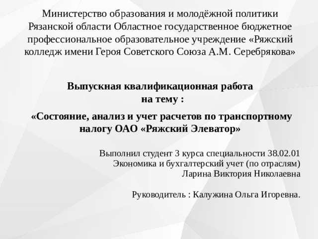 Министерство образования и молодёжной политики Рязанской области Областное государственное бюджетное профессиональное образовательное учреждение «Ряжский колледж имени Героя Советского Союза А.М. Серебрякова» Выпускная квалификационная работа  на тему :  «Состояние, анализ и учет расчетов по транспортному налогу ОАО «Ряжский Элеватор»      Выполнил студент 3 курса специальности 38.02.01  Экономика и бухгалтерский учет (по отраслям)  Ларина Виктория Николаевна   Руководитель : Калужина Ольга Игоревна.      