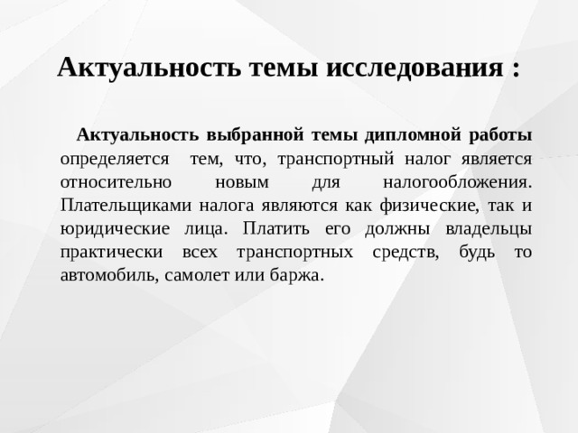 Актуальность темы исследования :  Актуальность выбранной темы дипломной работы определяется тем, что, транспортный налог является относительно новым для налогообложения. Плательщиками налога являются как физические, так и юридические лица. Платить его должны владельцы практически всех транспортных средств, будь то автомобиль, самолет или баржа. 