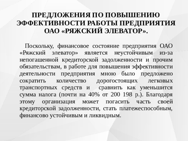 ПРЕДЛОЖЕНИЯ ПО ПОВЫШЕНИЮ ЭФФЕКТИВНОСТИ РАБОТЫ ПРЕДПРИЯТИЯ ОАО «РЯЖСКИЙ ЭЛЕВАТОР».    Поскольку, финансовое состояние предприятия ОАО «Ряжский элеватор» является неустойчивым из-за непогашенной кредиторской задолженности и прочим обязательствам, в работе для повышения эффективности деятельности предприятия мною было предложено сократить количество дорогостоящих легковых транспортных средств и сравнить как уменьшится сумма налога (почти на 40% от 200 198 р.). Благодаря этому организация может погасить часть своей кредиторской задолженности, стать платежеспособным, финансово устойчивым и ликвидным. 