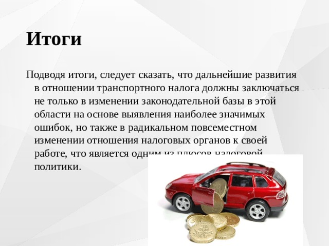 Итоги Подводя итоги, следует сказать, что дальнейшие развития в отношении транспортного налога должны заключаться не только в изменении законодательной базы в этой области на основе выявления наиболее значимых ошибок, но также в радикальном повсеместном изменении отношения налоговых органов к своей работе, что является одним из плюсов налоговой политики. 