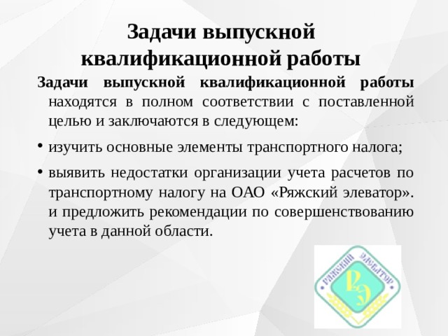 Задачи выпускной квалификационной работы Задачи выпускной квалификационной работы находятся в полном соответствии с поставленной целью и заключаются в следующем: изучить основные элементы транспортного налога; выявить недостатки организации учета расчетов по транспортному налогу на ОАО «Ряжский элеватор». и предложить рекомендации по совершенствованию учета в данной области. 