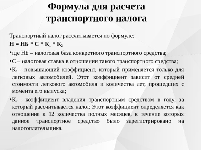 Формула для расчета транспортного налога Транспортный налог рассчитывается по формуле: Н = НБ * С * К 1  * К 2 где НБ – налоговая база конкретного транспортного средства; С – налоговая ставка в отношении такого транспортного средства; К 1  – повышающий коэффициент, который применяется только для легковых автомобилей. Этот коэффициент зависит от средней стоимости легкового автомобиля и количества лет, прошедших с момента его выпуска; К 2  – коэффициент владения транспортным средством в году, за который рассчитывается налог. Этот коэффициент определяется как отношение к 12 количества полных месяцев, в течение которых данное транспортное средство было зарегистрировано на налогоплательщика. 