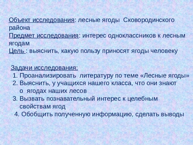 Объект исследования : лесные ягоды Сковородинского района Предмет исследования : интерес одноклассников к лесным ягодам Цель : выяснить, какую пользу приносят ягоды человеку  Задачи исследования:  1. Проанализировать литературу по теме «Лесные ягоды»  2. Выяснить, у учащихся нашего класса, что они знают  о ягодах наших лесов  3. Вызвать познавательный интерес к целебным  свойствам ягод  4. Обобщить полученную информацию, сделать выводы