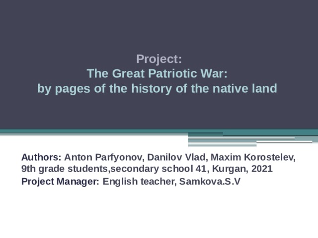 Project: The Great Patriotic War: by pages of the history of the native land   Authors: Anton Parfyonov, Danilov  Vlad, Maxim Korostelev, 9th grade students,secondary school 41, Kurgan, 2021 Project Manager: English teacher, Samkova.S.V   