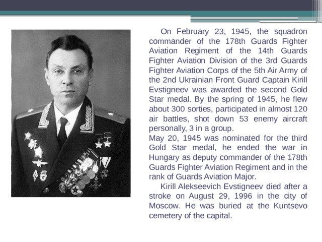  On February 23, 1945, the squadron commander of the 178th Guards Fighter Aviation Regiment of the 14th Guards Fighter Aviation Division of the 3rd Guards Fighter Aviation Corps of the 5th Air Army of the 2nd Ukrainian Front Guard Captain Kirill Evstigneev was awarded the second Gold Star medal. By the spring of 1945, he flew about 300 sorties, participated in almost 120 air battles, shot down 53 enemy aircraft personally, 3 in a group. May 20, 1945 was nominated for the third Gold Star medal, he ended the war in Hungary as deputy commander of the 178th Guards Fighter Aviation Regiment and in the rank of Guards Aviation Major.  Kirill Alekseevich Evstigneev died after a stroke on August 29, 1996 in the city of Moscow. He was buried at the Kuntsevo cemetery of the capital. 