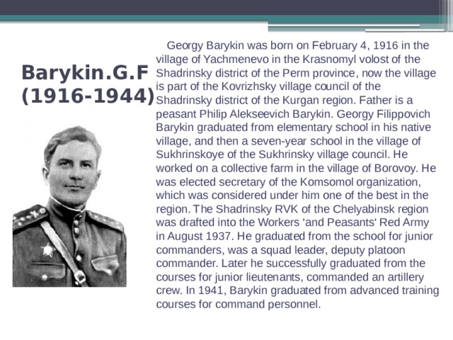  Georgy Barykin was born on February 4, 1916 in the village of Yachmenevo in the Krasnomyl volost of the Shadrinsky district of the Perm province, now the village is part of the Kovrizhsky village council of the Shadrinsky district of the Kurgan region. Father is a peasant Philip Alekseevich Barykin. Georgy Filippovich Barykin graduated from elementary school in his native village, and then a seven-year school in the village of Sukhrinskoye of the Sukhrinsky village council. He worked on a collective farm in the village of Borovoy. He was elected secretary of the Komsomol organization, which was considered under him one of the best in the region. The Shadrinsky RVK of the Chelyabinsk region was drafted into the Workers 'and Peasants' Red Army in August 1937. He graduated from the school for junior commanders, was a squad leader, deputy platoon commander. Later he successfully graduated from the courses for junior lieutenants, commanded an artillery crew. In 1941, Barykin graduated from advanced training courses for command personnel. Barykin.G.F  (1916-1944) 