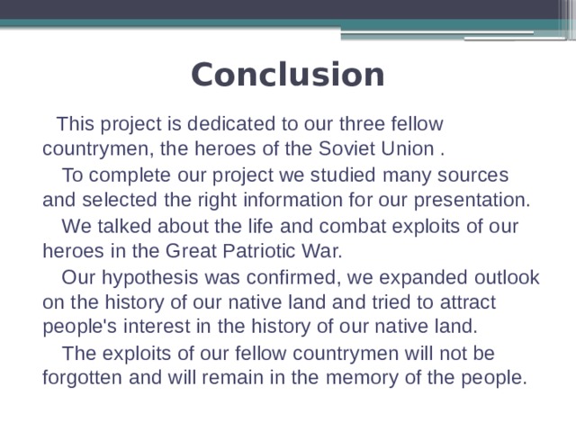 Conclusion  This project is dedicated to our three fellow countrymen, the heroes of the Soviet Union .  To complete our project we studied many sources and selected the right information for our presentation.   We talked about the life and combat exploits of our heroes in the Great Patriotic War.   Our hypothesis was confirmed, we expanded outlook on the history of our native land and tried to attract people's interest in the history of our native land.   The exploits of our fellow countrymen will not be forgotten and will remain in the memory of the people. 