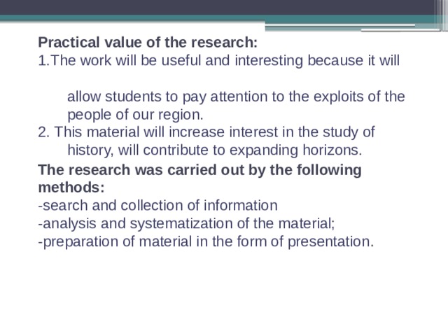 Practical value of the research: 1.The work will be useful and interesting because it will  allow students to pay attention to the exploits of the  people of our region. 2. This material will increase interest in the study of  history, will contribute to expanding horizons. The research was carried out by the following methods: -search and collection of information -analysis and systematization of the material; -preparation of material in the form of presentation . 