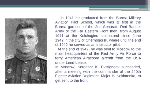  In 1941 he graduated from the Burma Military Aviation Pilot School, which was at first in the Burma garrison of the 2nd Separate Red Banner Army of the Far Eastern Front then, from August 1941 at the Kolchugino station,and since June 1942 in the city of Chernogorsk, where until the end of 1942 he served as an instructor pilot.  At the end of 1942, he was sent to Moscow to the main headquarters of the Red Army Air Force to ferry American Airacobra aircraft from the USA under Lend-Lease. In Moscow, Sergeant K. Evstigneev succeeded, after a meeting with the commander of the 240th Fighter Aviation Regiment, Major IS Soldatenko, to get sent to the front. 