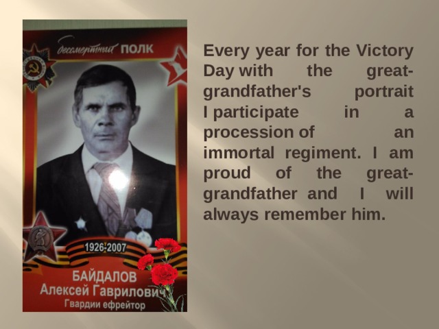 Every year for the Victory Day with the great-grandfather's portrait I participate in a procession of an immortal  regiment. I am proud of the great-grandfather  and I will always remember him. 