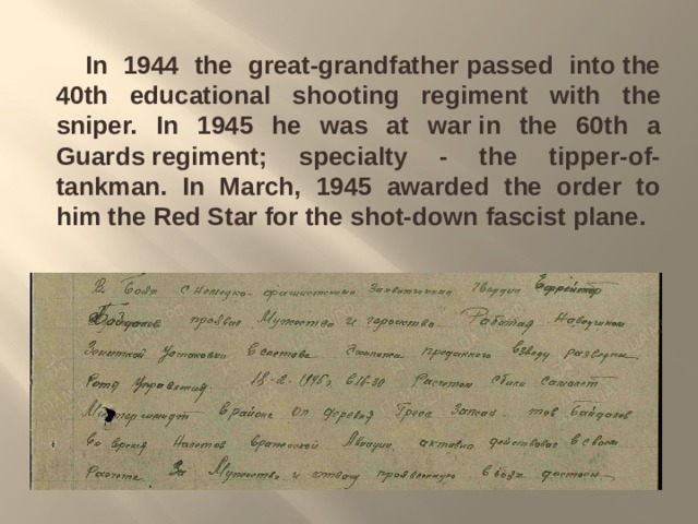    In 1944 the great-grandfather passed into the 40th educational shooting regiment with the sniper. In 1945 he was at war in the 60th a Guards regiment; specialty - the tipper-of-tankman. In March, 1945  awarded the order to him the Red Star for the shot-down fascist plane. 