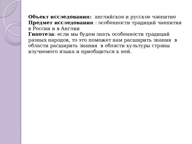 Объект исследования:  английское и русское чаепитие Предмет исследования  : особенности традиций чаепития в России и в Англии Гипотеза : если мы будем знать особенности традиций разных народов, то это поможет нам расширить знания в области расширить знания в области культуры страны изучаемого языка и приобщиться к ней. 