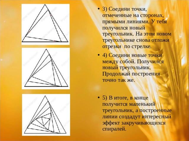 3) Соедини точки, отмеченные на сторонах, прямыми линиями. У тебя получился новый треугольник. На этом новом треугольнике снова отложи отрезки по стрелке. 4) Соедини новые точки между собой. Получился новый треугольник. Продолжай построения точно так же.  5) В итоге, в конце получится маленький треугольник, а построенные линии создадут интересный эффект закручивающихся спиралей.  