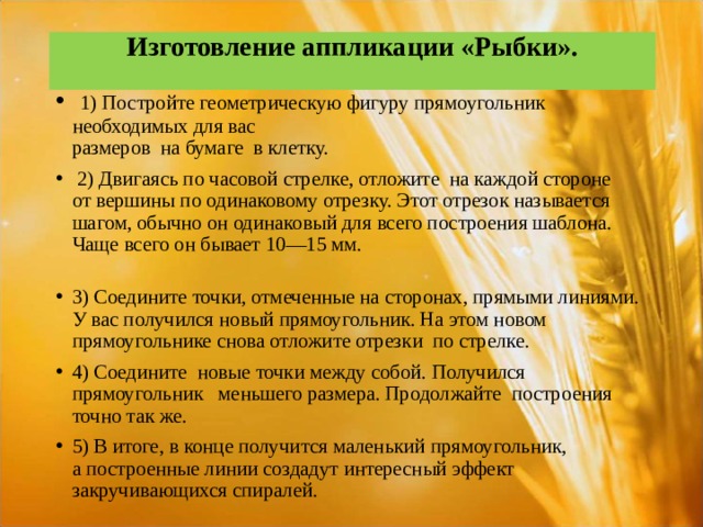 Изготовление аппликации «Рыбки».    1) Постройте геометрическую фигуру прямоугольник необходимых для вас  размеров на бумаге в клетку.  2) Двигаясь по часовой стрелке, отложите на каждой стороне от вершины по одинаковому отрезку. Этот отрезок называется шагом, обычно он одинаковый для всего построения шаблона. Чаще всего он бывает 10—15 мм. 3) Соедините точки, отмеченные на сторонах, прямыми линиями. У вас получился новый прямоугольник. На этом новом прямоугольнике снова отложите отрезки по стрелке. 4) Соедините новые точки между собой. Получился прямоугольник меньшего размера. Продолжайте построения точно так же. 5) В итоге, в конце получится маленький прямоугольник, а построенные линии создадут интересный эффект закручивающихся спиралей.  