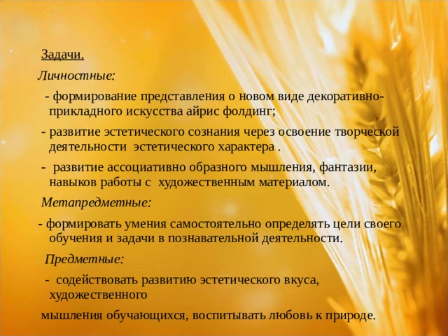  Задачи.  Личностные:  - формирование представления о новом виде декоративно-прикладного искусства айрис фолдинг;  - развитие эстетического сознания через освоение творческой деятельности эстетического характера .  - развитие ассоциативно образного мышления, фантазии, навыков работы с художественным материалом.  Метапредметные: - формировать умения самостоятельно определять цели своего обучения и задачи в познавательной деятельности.  Предметные:  - содействовать развитию эстетического вкуса, художественного  мышления обучающихся, воспитывать любовь к природе. 