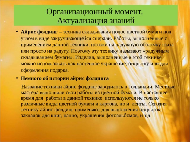 Организационный момент.  Актуализация знаний Айрис фолдинг  – техника складывания полос цветной бумаги под углом в виде закручивающейся спирали. Работы, выполненные с применением данной техники, похожи на радужную оболочку глаза или просто на радугу. Поэтому эту технику называют «радужным складыванием бумаги». Изделия, выполненные в этой технике можно использовать как настенное украшение, открытку или для оформления подарка. Немного об истории айрис фолдинга    Название техники айрис фолдинг зародилось в Голландии. Местные мастера выполняли свои работы из цветной бумаги. В настоящее время для  работы в данной технике  используются не только различные виды цветной бумаги и картона, но и  ленты. Сегодня технику айрис фолдинг применяют для выполнения открыток, закладок для книг, панно, украшения фотоальбомов, и т.д. 