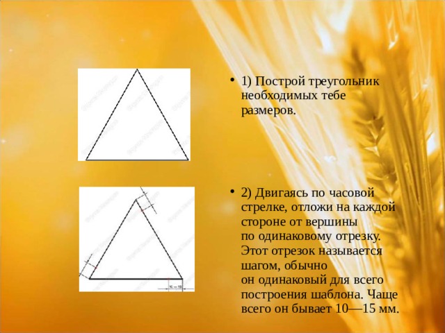 1) Построй треугольник необходимых тебе  размеров. 2) Двигаясь по часовой стрелке, отложи на каждой стороне от вершины по одинаковому отрезку. Этот отрезок называется шагом, обычно он одинаковый для всего построения шаблона. Чаще всего он бывает 10—15 мм.  