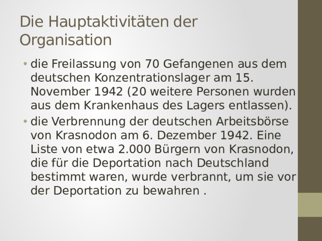 Die Hauptaktivitäten der Organisation die Freilassung von 70 Gefangenen aus dem deutschen Konzentrationslager am 15. November 1942 (20 weitere Personen wurden aus dem Krankenhaus des Lagers entlassen). die Verbrennung der deutschen Arbeitsbörse von Krasnodon am 6. Dezember 1942. Eine Liste von etwa 2.000 Bürgern von Krasnodon, die für die Deportation nach Deutschland bestimmt waren, wurde verbrannt, um sie vor der Deportation zu bewahren . 