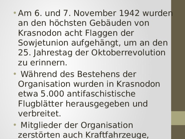 Am 6. und 7. November 1942 wurden an den höchsten Gebäuden von Krasnodon acht Flaggen der Sowjetunion aufgehängt, um an den 25. Jahrestag der Oktoberrevolution zu erinnern.  Während des Bestehens der Organisation wurden in Krasnodon etwa 5.000 antifaschistische Flugblätter herausgegeben und verbreitet.  Mitglieder der Organisation zerstörten auch Kraftfahrzeuge, Munition und feindliche Treibstoffvorräte. 